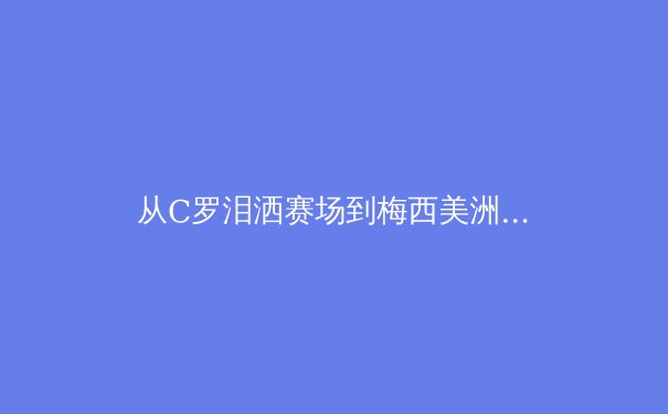 从C罗泪洒赛场到梅西美洲杯救赎：当代体育英雄的史诗蜕变 - 3